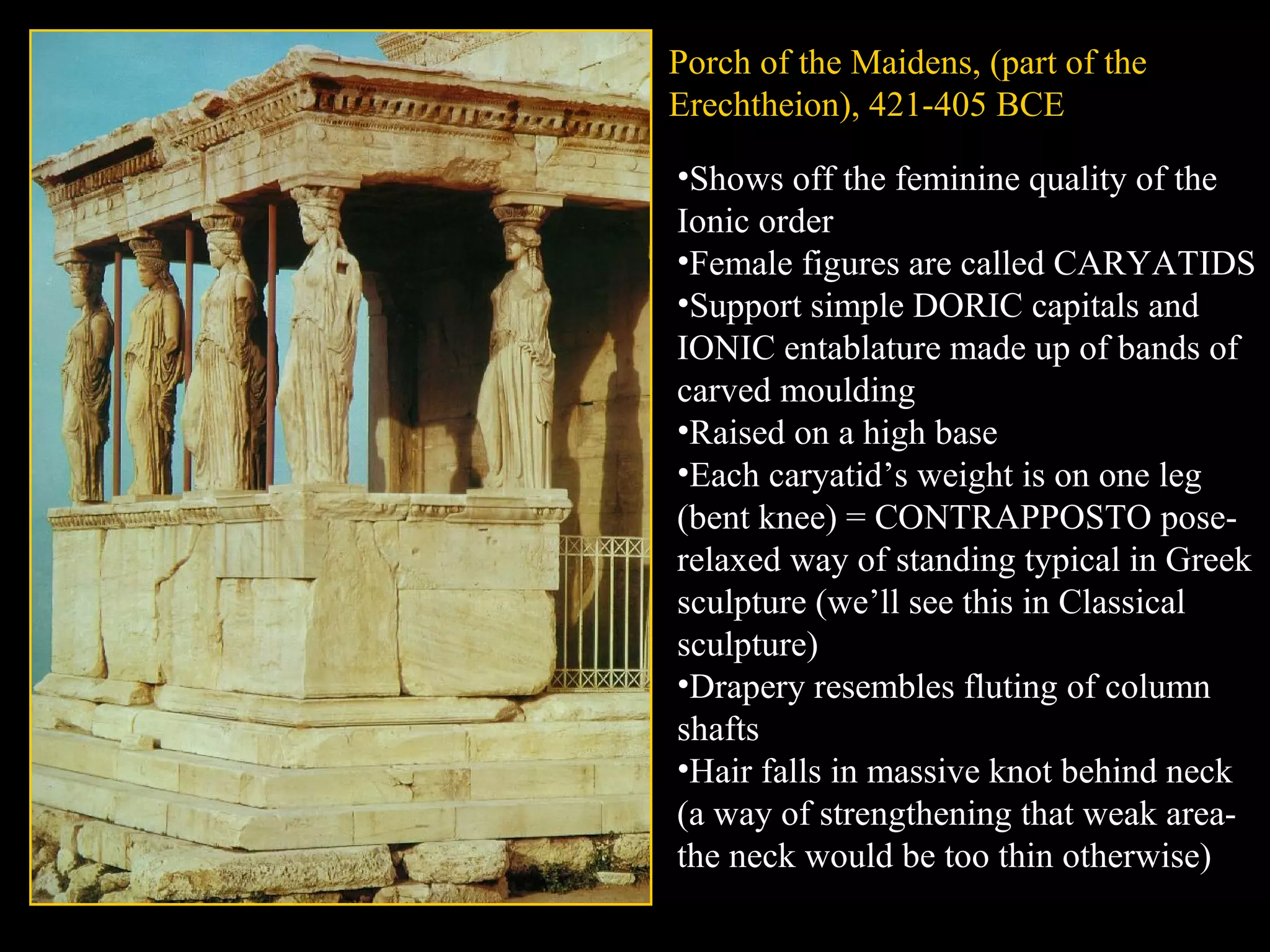 Porch of the Maidens, (part of the
Erechtheion), 421-405 BCE
•Shows off the feminine quality of the
Ionic order
•Female figures are called CARYATIDS
•Support simple DORIC capitals and
IONIC entablature made up of bands of
carved moulding
•Raised on a high base
•Each caryatid’s weight is on one leg
(bent knee) = CONTRAPPOSTO pose-
relaxed way of standing typical in Greek
sculpture (we’ll see this in Classical
sculpture)
•Drapery resembles fluting of column
shafts
•Hair falls in massive knot behind neck
(a way of strengthening that weak area-
the neck would be too thin otherwise)
 