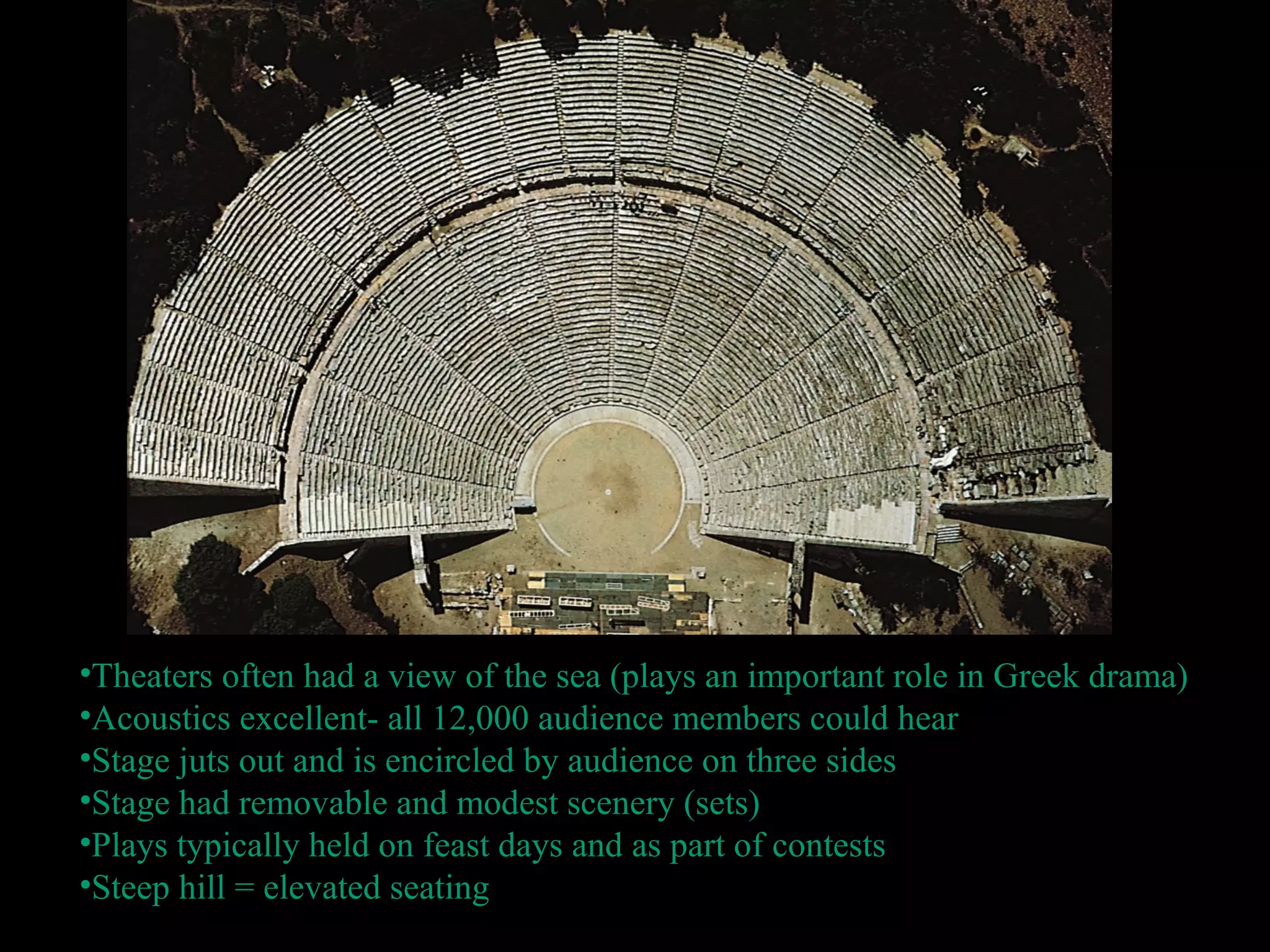 •Theaters often had a view of the sea (plays an important role in Greek drama)
•Acoustics excellent- all 12,000 audience members could hear
•Stage juts out and is encircled by audience on three sides
•Stage had removable and modest scenery (sets)
•Plays typically held on feast days and as part of contests
•Steep hill = elevated seating
 