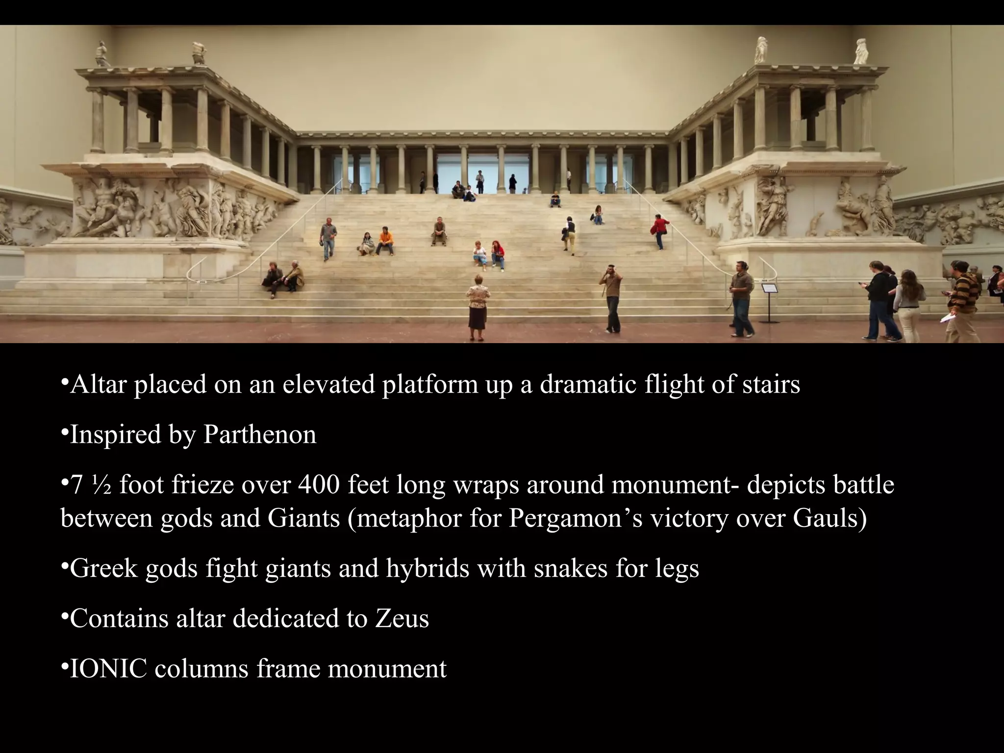 •Altar placed on an elevated platform up a dramatic flight of stairs
•Inspired by Parthenon
•7 ½ foot frieze over 400 feet long wraps around monument- depicts battle
between gods and Giants (metaphor for Pergamon’s victory over Gauls)
•Greek gods fight giants and hybrids with snakes for legs
•Contains altar dedicated to Zeus
•IONIC columns frame monument
 