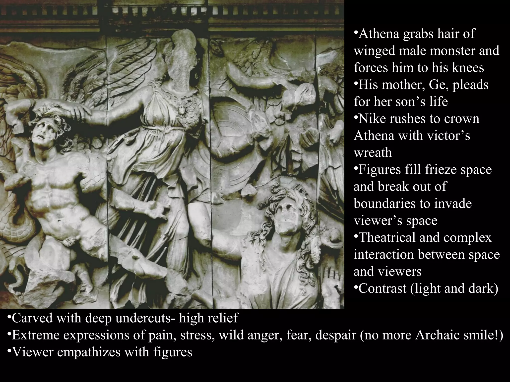 •Athena grabs hair of
winged male monster and
forces him to his knees
•His mother, Ge, pleads
for her son’s life
•Nike rushes to crown
Athena with victor’s
wreath
•Figures fill frieze space
and break out of
boundaries to invade
viewer’s space
•Theatrical and complex
interaction between space
and viewers
•Contrast (light and dark)
•Carved with deep undercuts- high relief
•Extreme expressions of pain, stress, wild anger, fear, despair (no more Archaic smile!)
•Viewer empathizes with figures
 