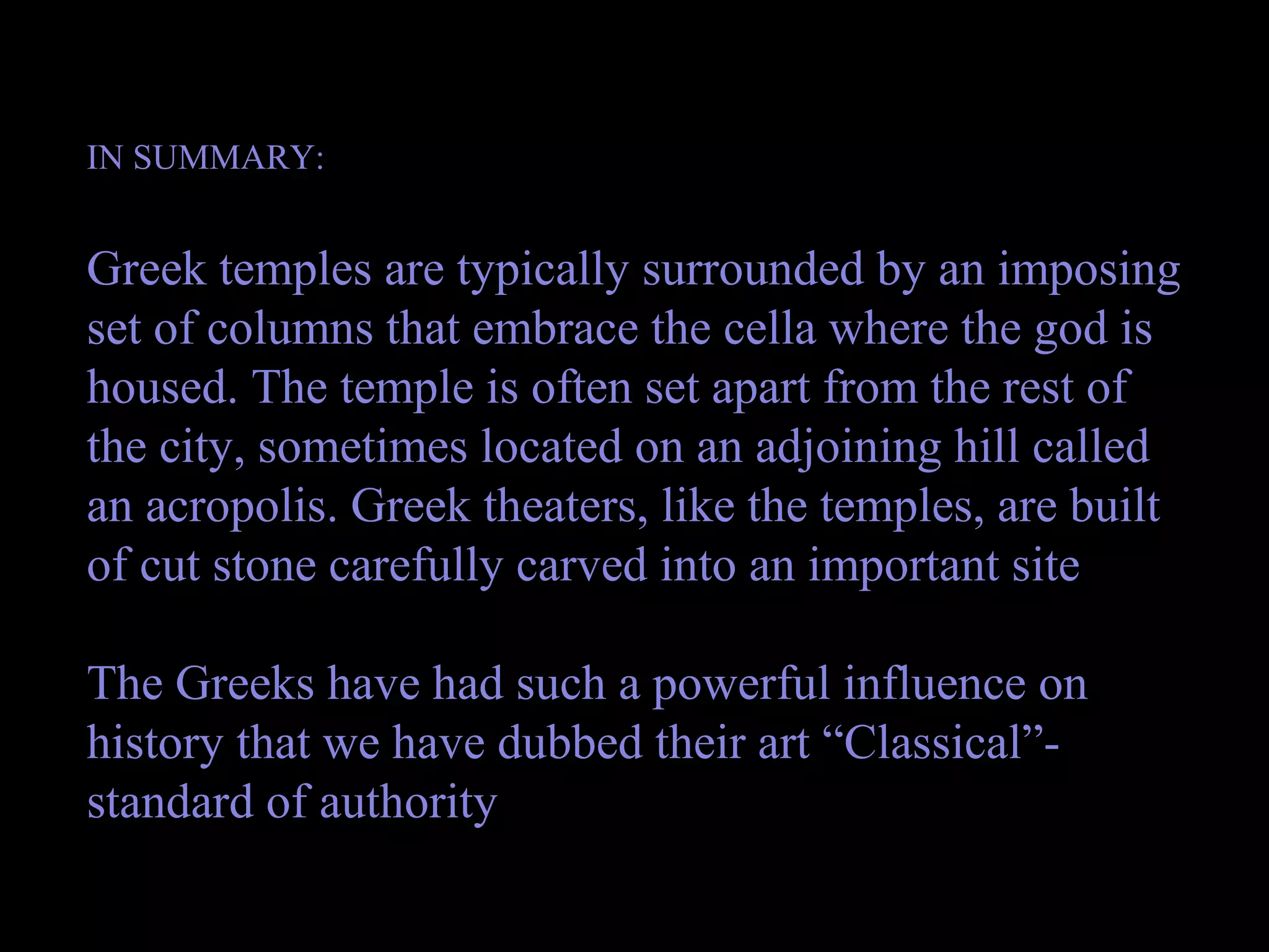 IN SUMMARY:
Greek temples are typically surrounded by an imposing
set of columns that embrace the cella where the god is
housed. The temple is often set apart from the rest of
the city, sometimes located on an adjoining hill called
an acropolis. Greek theaters, like the temples, are built
of cut stone carefully carved into an important site
The Greeks have had such a powerful influence on
history that we have dubbed their art “Classical”-
standard of authority
 
