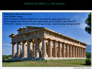 TEMPLE OF HERA I, c. 550-540 BCE
•Dedicated to Hera, wife of Zeus
•Early DORIC temple
•Row of columns called the PERISTYLE surround the main room (CELLA)
•Doric columns have fluted shafts and capital made up of ECHINUS and ABACUS
•ENTASIS = columns swell in middle and taper at top – sense of energy and upward lift
 