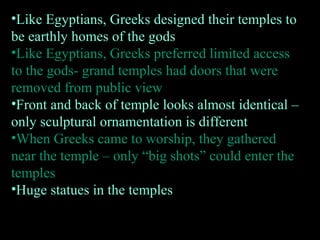 •Like Egyptians, Greeks designed their temples to
be earthly homes of the gods
•Like Egyptians, Greeks preferred limited access
to the gods- grand temples had doors that were
removed from public view
•Front and back of temple looks almost identical –
only sculptural ornamentation is different
•When Greeks came to worship, they gathered
near the temple – only “big shots” could enter the
temples
•Huge statues in the temples
 