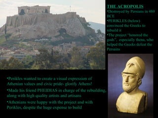 THE ACROPOLIS
•Destroyed by Persians in 480
BCE
•PERIKLES (below)
convinced the Greeks to
rebuild it
•The project “honored the
gods”, especially thena, who
helped the Greeks defeat the
Persains
•Perikles wanted to create a visual expression of
Athenian values and civic pride- glorify Athens!
•Made his friend PHEIDIAS in charge of the rebuilding,
along with high quality artists and artisans
•Athenians were happy with the project and with
Perikles, despite the huge expense to build
 