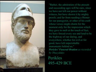 Perikles
495-429 BCE
"Rather, the admiration of the present
and succeeding ages will be ours, since
we have not left our power without
witness, but have shown it by mighty
proofs; and far from needing a Homer
for our panegyrist, or other of his craft
whose verses might charm for the
moment only for the impression which
they gave to melt at the touch of fact,
we have forced every sea and land to be
the highway of our daring, and
everywhere, whether for evil or for
good, have left imperishable
monuments behind us."
Pericles' Funeral Oration as recorded
by Thucydides
 