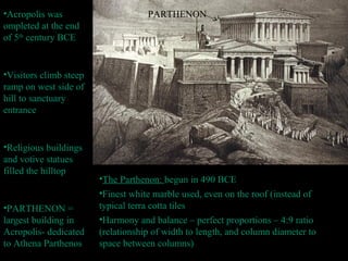 •Acropolis was
ompleted at the end
of 5th
century BCE
•Visitors climb steep
ramp on west side of
hill to sanctuary
entrance
•Religious buildings
and votive statues
filled the hilltop
•PARTHENON =
largest building in
Acropolis- dedicated
to Athena Parthenos
•The Parthenon: begun in 490 BCE
•Finest white marble used, even on the roof (instead of
typical terra cotta tiles
•Harmony and balance – perfect proportions – 4:9 ratio
(relationship of width to length, and column diameter to
space between columns)
PARTHENON
 