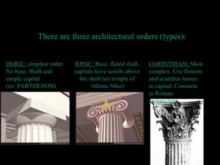 IONIC: Base, fluted shaft,
capitals have scrolls above
the shaft (ex:temple of
Athena Nike)
Architectur
e
There are three architectural orders (types):
DORIC: simplest order.
No base. Shaft and
simple capital
(ex: PARTHENON)
CORINTHIAN: Most
complex. Use flowers
and acanthus leaves
in capital. Common
in Roman
architecture
 