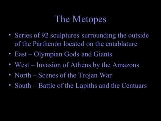 The Metopes
• Series of 92 sculptures surrounding the outside
of the Parthenon located on the entablature
• East – Olympian Gods and Giants
• West – Invasion of Athens by the Amazons
• North – Scenes of the Trojan War
• South – Battle of the Lapiths and the Centuars
 