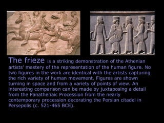 The frieze is a striking demonstration of the Athenian
artists' mastery of the representation of the human figure. No
two figures in the work are identical with the artists capturing
the rich variety of human movement. Figures are shown
turning in space and from a variety of points of view. An
interesting comparison can be made by juxtaposing a detail
from the Panathenaic Procession from the nearly
contemporary procession decorating the Persian citadel in
Persepolis (c. 521-465 BCE).
 