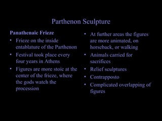 Parthenon Sculpture
Panathenaic Frieze
• Frieze on the inside
entablature of the Parthenon
• Festival took place every
four years in Athens
• Figures are more stoic at the
center of the frieze, where
the gods watch the
procession
• At further areas the figures
are more animated, on
horseback, or walking
• Animals carried for
sacrifices
• Relief sculptures
• Contrapposto
• Complicated overlapping of
figures
 