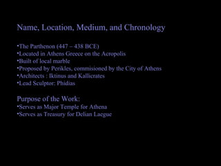 Name, Location, Medium, and Chronology
•The Parthenon (447 – 438 BCE)
•Located in Athens Greece on the Acropolis
•Built of local marble
•Proposed by Perikles, commisioned by the City of Athens
•Architects : Iktinus and Kallicrates
•Lead Sculptor: Phidias
Purpose of the Work:
•Serves as Major Temple for Athena
•Serves as Treasury for Delian Laegue
 