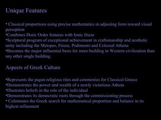 Unique Features
• Classical proportions using precise mathematics in adjusting form toward visual
perception
•Combines Doric Order features with Ionic frieze
•Sculptural program of exceptional achievement in craftsmanship and aesthetic
unity including the Metopes, Frieze, Pediments and Colossal Athena
•Becomes the major influential basis for more building in Western civilization than
any other single building
Aspects of Greek Culture
•Represents the pagan religious rites and ceremonies for Classical Greece
•Demonstrates the power and wealth of a newly victorious Athens
•Illustrates beliefs in the role of the individual
•Demonstrates its democratic roots through the commissioning process
• Culminates the Greek search for mathematical proportion and balance in its
highest refinement
 