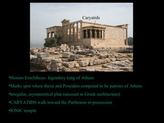 •Honors Erechtheus- legendary king of Athens
•Marks spot where thena and Poseidon competed to be patrons of Athens
•Irregular, asymmetrical plan (unusual in Greek architecture)
•CARYATIDS walk toward the Parthenon in procession
•IONIC temple
Caryatids
 