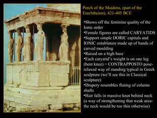 Porch of the Maidens, (part of the
Erechtheion), 421-405 BCE
•Shows off the feminine quality of the
Ionic order
•Female figures are called CARYATIDS
•Support simple DORIC capitals and
IONIC entablature made up of bands of
carved moulding
•Raised on a high base
•Each caryatid’s weight is on one leg
(bent knee) = CONTRAPPOSTO pose-
relaxed way of standing typical in Greek
sculpture (we’ll see this in Classical
sculpture)
•Drapery resembles fluting of column
shafts
•Hair falls in massive knot behind neck
(a way of strengthening that weak area-
the neck would be too thin otherwise)
 