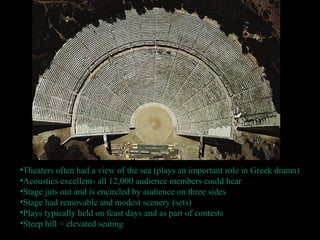 •Theaters often had a view of the sea (plays an important role in Greek drama)
•Acoustics excellent- all 12,000 audience members could hear
•Stage juts out and is encircled by audience on three sides
•Stage had removable and modest scenery (sets)
•Plays typically held on feast days and as part of contests
•Steep hill = elevated seating
 