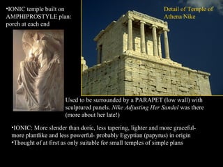 Detail of Temple of
Athena Nike
•IONIC: More slender than doric, less tapering, lighter and more graceful-
more plantlike and less powerful- probably Egyptian (papyrus) in origin
•Thought of at first as only suitable for small temples of simple plans
•IONIC temple built on
AMPHIPROSTYLE plan:
porch at each end
Used to be surrounded by a PARAPET (low wall) with
sculptured panels. Nike Adjusting Her Sandal was there
(more about her late!)
 