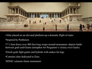 •Altar placed on an elevated platform up a dramatic flight of stairs
•Inspired by Parthenon
•7 ½ foot frieze over 400 feet long wraps around monument- depicts battle
between gods and Giants (metaphor for Pergamon’s victory over Gauls)
•Greek gods fight giants and hybrids with snakes for legs
•Contains altar dedicated to Zeus
•IONIC columns frame monument
 
