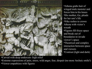 •Athena grabs hair of
winged male monster and
forces him to his knees
•His mother, Ge, pleads
for her son’s life
•Nike rushes to crown
Athena with victor’s
wreath
•Figures fill frieze space
and break out of
boundaries to invade
viewer’s space
•Theatrical and complex
interaction between space
and viewers
•Contrast (light and dark)
•Carved with deep undercuts- high relief
•Extreme expressions of pain, stress, wild anger, fear, despair (no more Archaic smile!)
•Viewer empathizes with figures
 