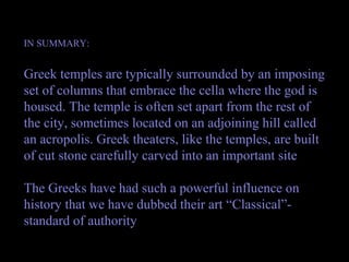 IN SUMMARY:
Greek temples are typically surrounded by an imposing
set of columns that embrace the cella where the god is
housed. The temple is often set apart from the rest of
the city, sometimes located on an adjoining hill called
an acropolis. Greek theaters, like the temples, are built
of cut stone carefully carved into an important site
The Greeks have had such a powerful influence on
history that we have dubbed their art “Classical”-
standard of authority
 