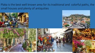 Plaka is the best well known area for its traditional and colorful paths, the
small houses and plenty of antiquities
 