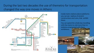 During the last two decades the use of themetro for transportation
changed the way one moves in Athens
 Inside metro stations above platforms
you cansee replicas of ancient
constructions and ruins, that exhibit
there.
 You can spend the whole day travelling
with the metro to visit more than 20
stations ornamented with these
exhibitions
 