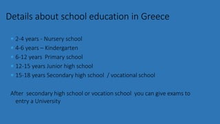  2-4 years - Nursery school
 4-6 years – Kindergarten
 6-12 years Primary school
 12-15 years Junior high school
 15-18 years Secondary high school / vocational school
After secondary high school or vocation school you can give exams to
entry a University
Details about school education in Greece
 