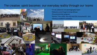The creative spirit becomes our everyday reality through our teams
•IT lab editorial and photography team
•Robotics and Programming Group
•Environmental program
•Action "the child, the city and the monuments" and
•Various outdoors activities
 