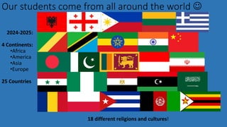 Our students come from all around the world ☺
18 different religions and cultures!
2024-2025:
4 Continents:
•Africa
•America
•Asia
•Europe
25 Countries
 