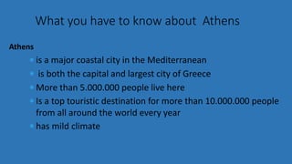  is a major coastal city in the Mediterranean
 is both the capital and largest city of Greece
 More than 5.000.000 people live here
 Is a top touristic destination for more than 10.000.000 people
from all around the world every year
 has mild climate
What you have to know about Athens
Athens
 