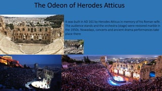 It was built in AD 161 by Herodes Atticus in memory of his Roman wife.
The audience stands and the orchestra (stage) were restored marble in
the 1950s. Nowadays, concerts and ancient drama performances take
place there
The Odeon of Herodes Atticus
 