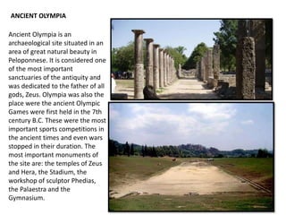 Ancient Olympia is an
archaeological site situated in an
area of great natural beauty in
Peloponnese. It is considered one
of the most important
sanctuaries of the antiquity and
was dedicated to the father of all
gods, Zeus. Olympia was also the
place were the ancient Olympic
Games were first held in the 7th
century B.C. These were the most
important sports competitions in
the ancient times and even wars
stopped in their duration. The
most important monuments of
the site are: the temples of Zeus
and Hera, the Stadium, the
workshop of sculptor Phedias,
the Palaestra and the
Gymnasium.
ANCIENT OLYMPIA
 