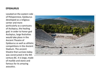 Located on the eastern side
of Peloponnese, Epidaurus
developed as a religious
center and more
particularly as a sanctuary
of Asclepius, the healing
god. In order to honor god
Asclepius, large festivities
would take place in the
Ancient Theatre of
Epidaurus as well as athletic
competitions in the Ancient
Stadium. The ancient
theatre that survives today
was constructed in the 4th
century BC. It is large, made
of marble and stone and
famous for its amazing
acoustics.
EPIDAURUS
 
