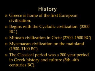  Greece is home of the first European
civilization.
 Begins with the Cycladic civilization (3200
BC )
 Minoan civilization in Crete (2700–1500 BC)
 Mycenaean civilization on the mainland
(1900–1100 BC).
 The Classical period was a 200 year period
in Greek history and culture (5th -4th
centuries BC).
 