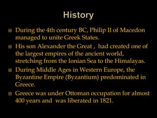  During the 4th century BC, Philip II of Macedon
managed to unite Greek States.
 His son Alexander the Great , had created one of
the largest empires of the ancient world,
stretching from the Ionian Sea to the Himalayas.
 During Middle Ages in Western Europe, the
Byzantine Empire (Byzantium) predominated in
Greece.
 Greece was under Ottoman occupation for almost
400 years and was liberated in 1821.
 