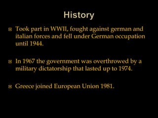  Took part in WWII, fought against german and
italian forces and fell under German occupation
until 1944.
 In 1967 the government was overthrowed by a
military dictatorship that lasted up to 1974.
 Greece joined European Union 1981.
 