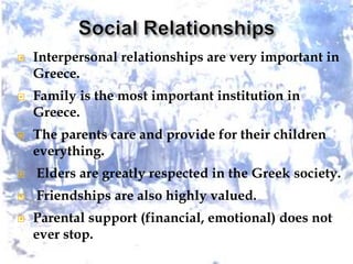  Interpersonal relationships are very important in
Greece.
 Family is the most important institution in
Greece.
 The parents care and provide for their children
everything.
 Elders are greatly respected in the Greek society.
 Friendships are also highly valued.
 Parental support (financial, emotional) does not
ever stop.
 