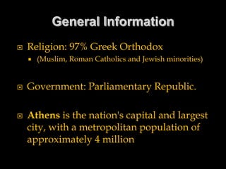  Religion: 97% Greek Orthodox
 (Muslim, Roman Catholics and Jewish minorities)
 Government: Parliamentary Republic.
 Athens is the nation's capital and largest
city, with a metropolitan population of
approximately 4 million
 