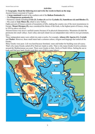 Ancient Greece activities Geography and History
1
Activities
1- Geography: Read the following text and write the words in black on the map.
Ancient Greece consisted of 4 parts:
- A large mainland located at the southern end of the Balkan Peninsula (1).
- The Peloponnesus peninsula (2).
- Numerous islands including Crete (3), Lesbos (4) and the Cycladic (5), Samothrace (6) and Rhodes (7).
- The coast of Asia Minor (8), which is now Turkey.
Eighty percent of Greece consists of mountains or hills, making the country one of the most mountainous in
Europe. Mount Olympus (9), once considered the throne of the Gods, is the highest point of Greece, rising
to 2919 m above sea level.
Ancient Greece was never a unified country because of its physical characteristics. Mountains divided the
peninsula into small valleys. Each valley and each island was an independent state with its own government,
laws…
These independent states were called city-state or polis. For example, Athens (10), Sparta (11), Corinth
and Thebes. However, these small states had a common culture, religion and language that united all the
Greeks.
Many Greeks were poor. Life was hard because farmland, water and timber for building were all scarce.
That's why many Greeks sailed off to find new lands to settle. That is why many Greeks lived in colonies
around the Mediterranean sea coast. There were Greeks in Italy, Sicily or North Africa. Sailing the sea to
trade and find new land, Greeks took their way of life to many places.
 