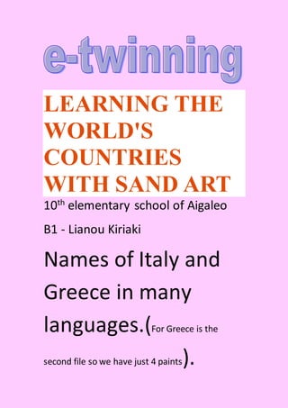 LEARNING THE
WORLD'S
COUNTRIES
WITH SAND ART
10th elementary school of Aigaleo
B1 - Lianou Kiriaki
Names of Italy and
Greece in many
languages.(For Greece is the
second file so we have just 4 paints).
 