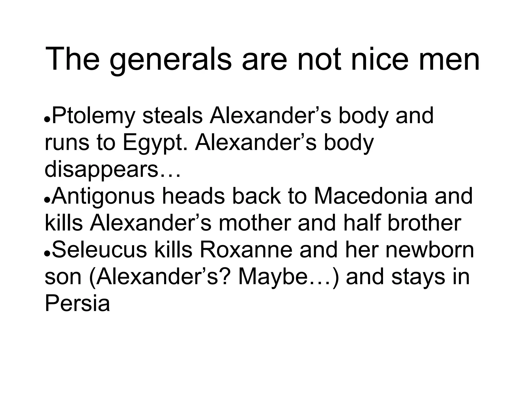 The generals are not nice men
●Ptolemy steals Alexander’s body and
runs to Egypt. Alexander’s body
disappears…
●Antigonus heads back to Macedonia and
kills Alexander’s mother and half brother
●Seleucus kills Roxanne and her newborn
son (Alexander’s? Maybe…) and stays in
Persia
