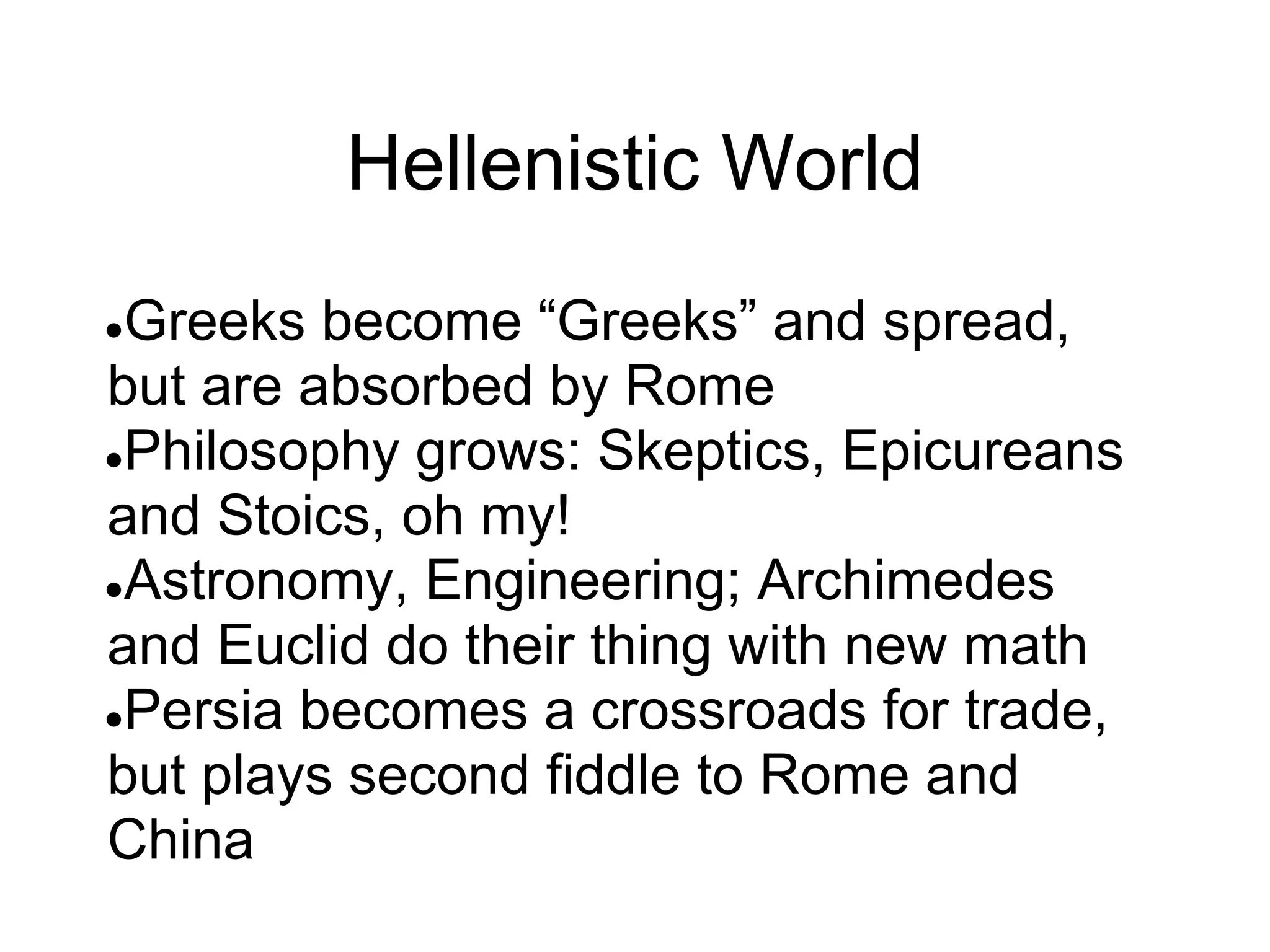 Hellenistic World
●Greeks become “Greeks” and spread,
but are absorbed by Rome
●Philosophy grows: Skeptics, Epicureans
and Stoics, oh my!
●Astronomy, Engineering; Archimedes
and Euclid do their thing with new math
●Persia becomes a crossroads for trade,
but plays second fiddle to Rome and
China