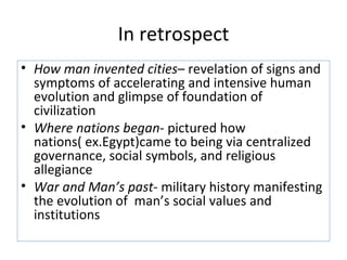In retrospect
• How man invented cities– revelation of signs and
  symptoms of accelerating and intensive human
  evolution and glimpse of foundation of
  civilization
• Where nations began- pictured how
  nations( ex.Egypt)came to being via centralized
  governance, social symbols, and religious
  allegiance
• War and Man’s past- military history manifesting
  the evolution of man’s social values and
  institutions
 