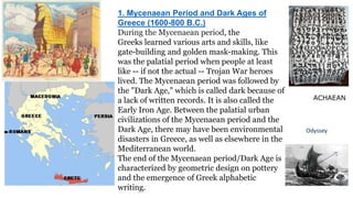 1. Mycenaean Period and Dark Ages of 
Greece (1600-800 B.C.) 
During the Mycenaean period, the 
Greeks learned various arts and skills, like 
gate-building and golden mask-making. This 
was the palatial period when people at least 
like -- if not the actual -- Trojan War heroes 
lived. The Mycenaean period was followed by 
the "Dark Age," which is called dark because of 
a lack of written records. It is also called the 
Early Iron Age. Between the palatial urban 
civilizations of the Mycenaean period and the 
Dark Age, there may have been environmental 
disasters in Greece, as well as elsewhere in the 
Mediterranean world. 
The end of the Mycenaean period/Dark Age is 
characterized by geometric design on pottery 
and the emergence of Greek alphabetic 
writing. 
ACHAEAN 
 