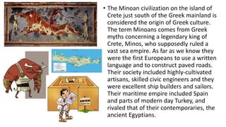 • The Minoan civilization on the island of 
Crete just south of the Greek mainland is 
considered the origin of Greek culture. 
The term Minoans comes from Greek 
myths concerning a legendary king of 
Crete, Minos, who supposedly ruled a 
vast sea empire. As far as we know they 
were the first Europeans to use a written 
language and to construct paved roads. 
Their society included highly-cultivated 
artisans, skilled civic engineers and they 
were excellent ship builders and sailors. 
Their maritime empire included Spain 
and parts of modern day Turkey, and 
rivaled that of their contemporaries, the 
ancient Egyptians. 
 