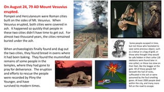 On August 24, 79 AD Mount Vesuvius 
erupted. 
Pompeii and Herculaneum were Roman cities 
built on the sides of Mt. Vesuvius. When 
Vesuvius erupted, both cities were covered in 
ash. It happened so quickly that people in 
these two cities didn't have time to get out. For 
almost two thousand years, the cities remained 
buried under the ash. 
When archaeologists finally found and dug out 
the two cities, they found bread in ovens where 
it had been baking. They found the mummified 
remains of some people in the 
temples, where they had gone to 
pray for deliverance. The eruption 
and efforts to rescue the people 
were recorded by Pliny the 
Younger, and have 
survived to modern times. 
Some people escaped in time, 
but not those who hesitated to 
save some precious object, such 
as a statue or a bag of gold, or 
those who thought they would 
be safe hidden in their cellar (18 
skeletons were found later in 
one cellar), or those too slow on 
their feet, like the beggar at the 
gate. All of these people fell 
beneath the hail of rocks, 
suffocated in the ash or were 
poisoned by the foul-smelling 
gases. At least 2000 people died 
within the city, and many more 
fell on the road to escape. 
 