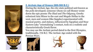 2. Archaic Age of Greece (800-500 B.C.) 
During the Archaic Age, the city-state political unit known as 
the polis developed; someone whom we call Homer wrote 
down the epic poems The Iliad and The Odyssey, Greeks 
colonized Asia Minor to the east and Megale Hellas to the 
west, men and women (like Sappho) experimented with 
musical poetry, and statues, influenced by Egyptian and Near 
Eastern (aka "orientalizing") contact, took on a realistic and 
characteristically Greek flavor. 
You may see the Archaic period dated to the first Olympics, 
traditionally, 776 B.C. The Archaic Age ended with the 
Persian Wars. 
 