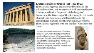 3. Classical Age of Greece (500 - 323 B.C.) 
The Classical Age was characterized by most of the 
cultural wonders that we associate with ancient Greece. 
It corresponds with the period of the height of 
democracy, the flowering of Greek tragedy in the hands 
of Aeschylus, Sophocles, and Euripides, and the 
architectural marvels, like the Parthenon, at Athens. 
The Classical Age ends with the death of Alexander the 
Great. 
Pericles, foremost statesman of Athens 
from 461-429, introduced payment for 
public offices so more of the population 
than just the rich could hold them. Pericles 
initiated the building of the Parthenon, 
which was supervised by the famed 
Athenian sculptor Pheidias. Drama and 
philosophy flourished. 
 
