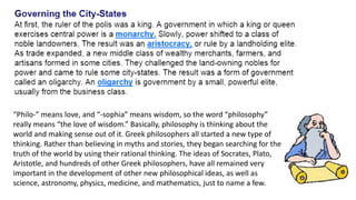“Philo-” means love, and “-sophia” means wisdom, so the word “philosophy” 
really means “the love of wisdom.” Basically, philosophy is thinking about the 
world and making sense out of it. Greek philosophers all started a new type of 
thinking. Rather than believing in myths and stories, they began searching for the 
truth of the world by using their rational thinking. The ideas of Socrates, Plato, 
Aristotle, and hundreds of other Greek philosophers, have all remained very 
important in the development of other new philosophical ideas, as well as 
science, astronomy, physics, medicine, and mathematics, just to name a few. 
 