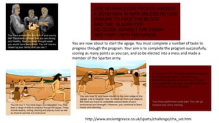 You are now about to start the agoge. You must complete a number of tasks to 
progress through the program. Your aim is to complete the program successfully, 
scoring as many points as you can, and so be elected into a mess and made a 
member of the Spartan army. 
http://www.ancientgreece.co.uk/sparta/challenge/cha_set.htm 
l 
 