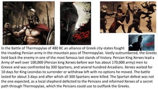 In the Battle of Thermopylae of 480 BC an alliance of Greek city-states fought 
the invading Persian army in the mountain pass of Thermopylae. Vastly outnumbered, the Greeks 
held back the enemy in one of the most famous last stands of history. Persian King Xerxes lead a 
Army of well over 100,000 (Persian king Xerxes before war has about 170,000 army) men to 
Greece and was confronted by 300 Spartans, and several hundred Arcadians. Xerxes waited for 
10 days for King Leonidas to surrender or withdraw left with no options he moved. The battle 
lasted for about 3 days and after which all 300 Spartans were killed. The Spartan defeat was not 
the one expected, as a local shepherd defected to the Persians and informed Xerxes of a secret 
path through Thermopylae, which the Persians could use to outflank the Greeks. 
 
